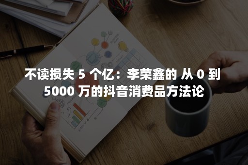 不读损失 5 个亿：李荣鑫的 从 0 到 5000 万的抖音消费品方法论