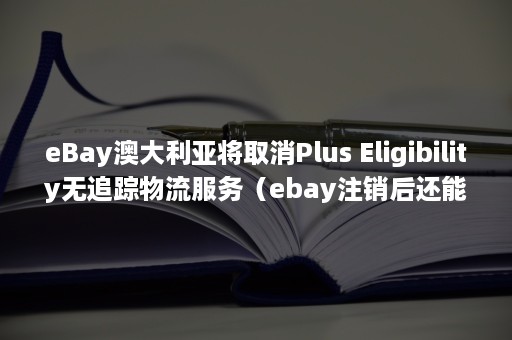 eBay澳大利亚将取消Plus Eligibility无追踪物流服务（ebay注销后还能再申请吗?）