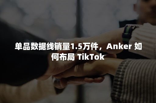 单品数据线销量1.5万件，Anker 如何布局 TikTok