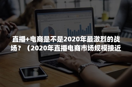 直播+电商是不是2020年最激烈的战场？（2020年直播电商市场规模接近）