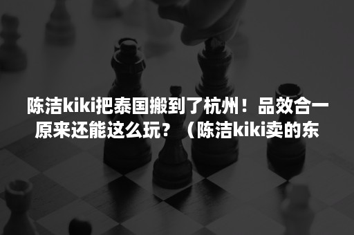 陈洁kiki把泰国搬到了杭州！品效合一原来还能这么玩？（陈洁kiki卖的东西质量如何）