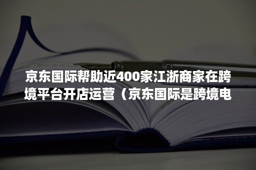 京东国际帮助近400家江浙商家在跨境平台开店运营（京东国际是跨境电商平台吗）