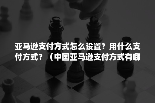 亚马逊支付方式怎么设置？用什么支付方式？（中国亚马逊支付方式有哪些）