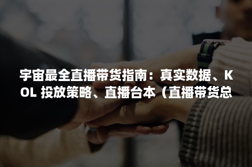 宇宙最全直播带货指南：真实数据、KOL 投放策略、直播台本（直播带货总榜）