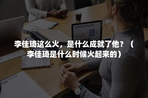 李佳琦这么火,是什么成就了他?(李佳琦是什么时候火起来的) 李佳琦这么火,是什么成就了他?(李佳琦是什么时候火起来的)