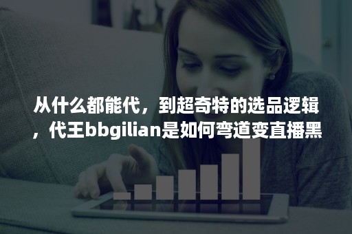 从什么都能代，到超奇特的选品逻辑，代王bbgilian是如何弯道变直播黑马的