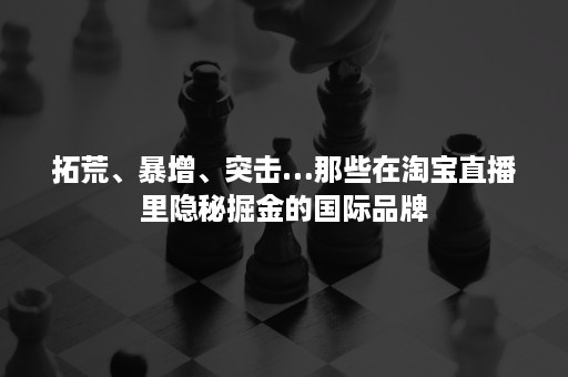 拓荒、暴增、突击…那些在淘宝直播里隐秘掘金的国际品牌 拓荒、暴增、突击…那些在淘宝直播里隐秘掘金的国际品牌