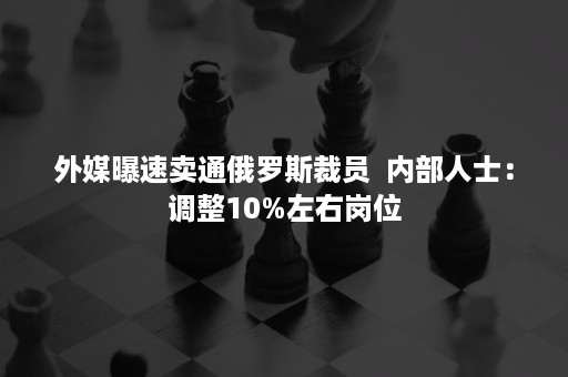 外媒曝速卖通俄罗斯裁员  内部人士：调整10%左右岗位