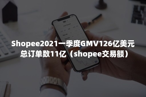 Shopee2021一季度GMV126亿美元 总订单数11亿（shopee交易额）