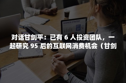 对话甘剑平：已有 6 人投资团队，一起研究 95 后的互联网消费机会（甘剑平年龄）