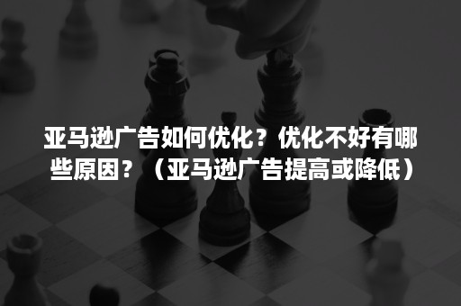 亚马逊广告如何优化？优化不好有哪些原因？（亚马逊广告提高或降低）