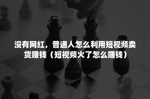 没有网红，普通人怎么利用短视频卖货赚钱（短视频火了怎么赚钱）