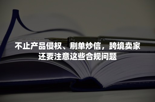 不止产品侵权、刷单炒信，跨境卖家还要注意这些合规问题