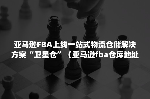 亚马逊FBA上线一站式物流仓储解决方案“卫星仓”（亚马逊fba仓库地址大全文档）