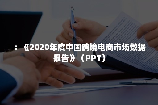 ：《2020年度中国跨境电商市场数据报告》（PPT）