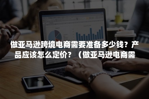 做亚马逊跨境电商需要准备多少钱?产品应该怎么定价?(做亚马逊电商需要多少钱起步) 做亚马逊跨境电商需要准备多少钱?产品应该怎么定价?(做亚马逊电商需要多少钱起步)