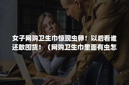 女子网购卫生巾惊现虫卵！以后看谁还敢囤货！（网购卫生巾里面有虫怎么办?）