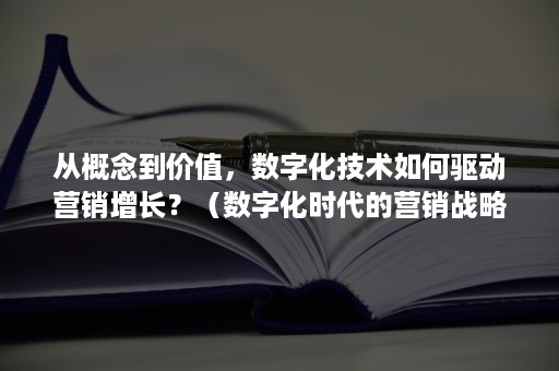 从概念到价值，数字化技术如何驱动营销增长？（数字化时代的营销战略）