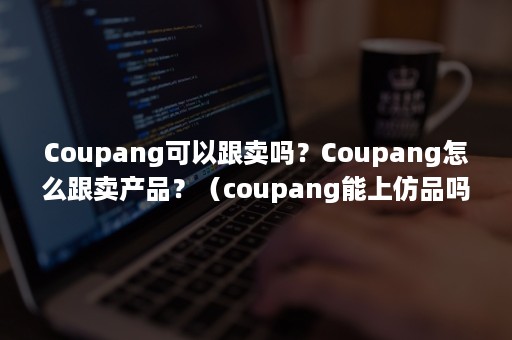 Coupang可以跟卖吗？Coupang怎么跟卖产品？（coupang能上仿品吗）