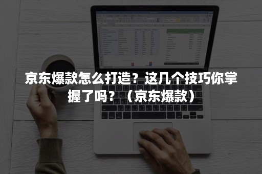 京东爆款怎么打造？这几个技巧你掌握了吗？（京东爆款）