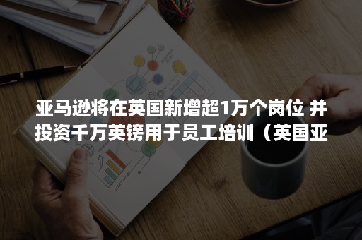 亚马逊将在英国新增超1万个岗位 并投资千万英镑用于员工培训（英国亚马逊工资）