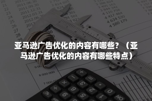 亚马逊广告优化的内容有哪些？（亚马逊广告优化的内容有哪些特点）