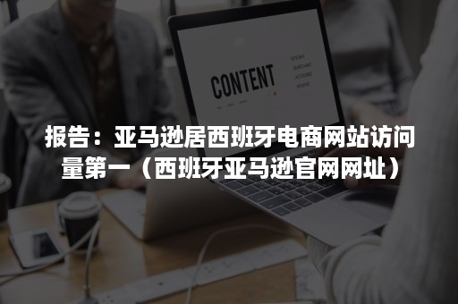 报告：亚马逊居西班牙电商网站访问量第一（西班牙亚马逊官网网址）