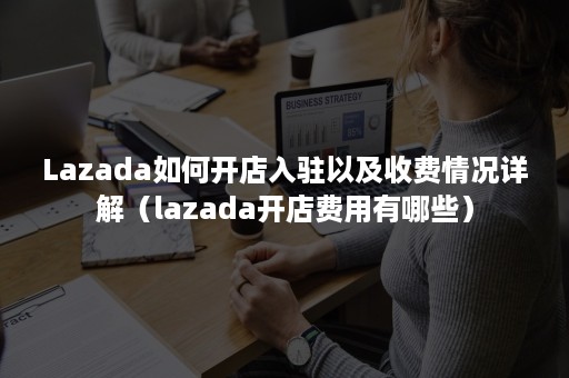 Lazada如何开店入驻以及收费情况详解（lazada开店费用有哪些）