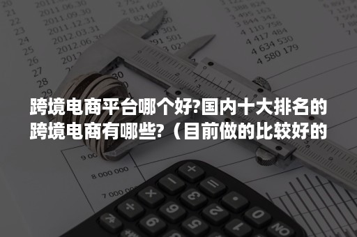 跨境电商平台哪个好?国内十大排名的跨境电商有哪些?（目前做的比较好的跨境电商平台有哪些）