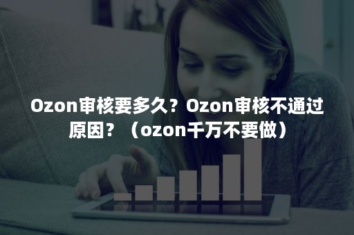 Ozon审核要多久？Ozon审核不通过原因？（ozon千万不要做）