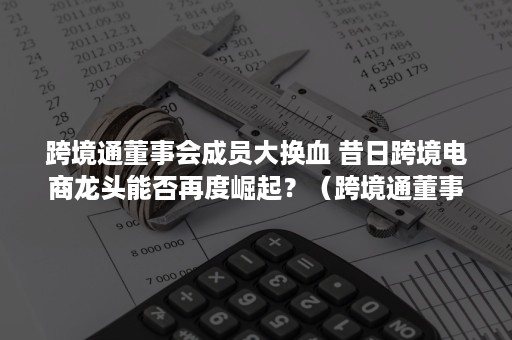 跨境通董事会成员大换血 昔日跨境电商龙头能否再度崛起？（跨境通董事长）