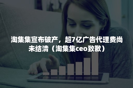 淘集集宣布破产，超7亿广告代理费尚未结清（淘集集ceo致歉）