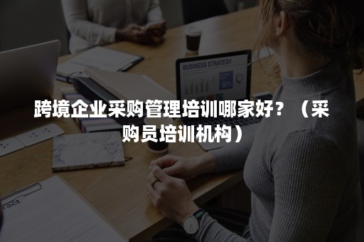 跨境企业采购管理培训哪家好？（采购员培训机构）