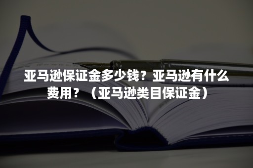 亚马逊保证金多少钱？亚马逊有什么费用？（亚马逊类目保证金）