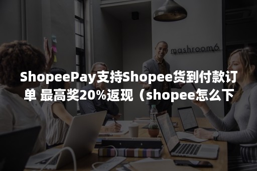 ShopeePay支持Shopee货到付款订单 最高奖20%返现（shopee怎么下单）