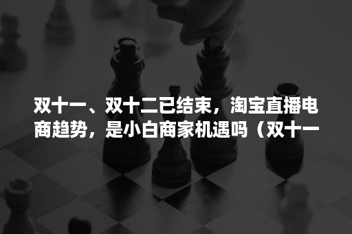 双十一、双十二已结束，淘宝直播电商趋势，是小白商家机遇吗（双十一的电商现象）