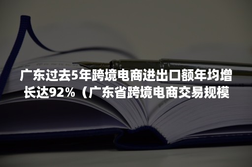 广东过去5年跨境电商进出口额年均增长达92%(广东省跨境电商交易规模) 广东过去5年跨境电商进出口额年均增长达92%(广东省跨境电商交易规模)