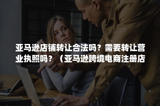 亚马逊店铺转让合法吗？需要转让营业执照吗？（亚马逊跨境电商注册店铺转让店铺犯法吗）