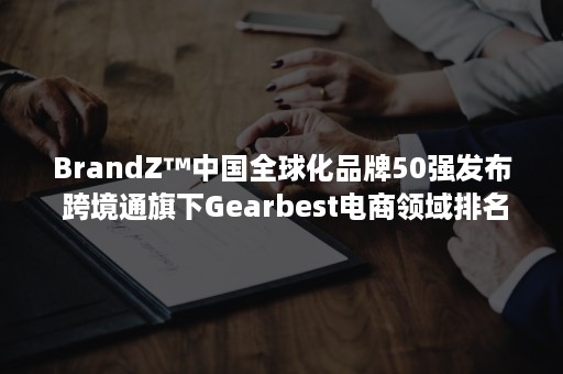 BrandZ™中国全球化品牌50强发布 跨境通旗下Gearbest电商领域排名第二