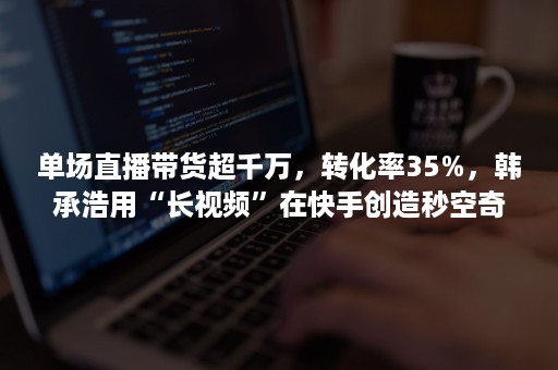 单场直播带货超千万，转化率35%，韩承浩用“长视频”在快手创造秒空奇迹