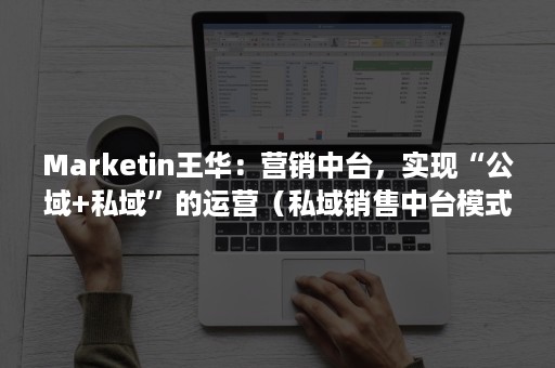 Marketin王华：营销中台，实现“公域+私域”的运营（私域销售中台模式）