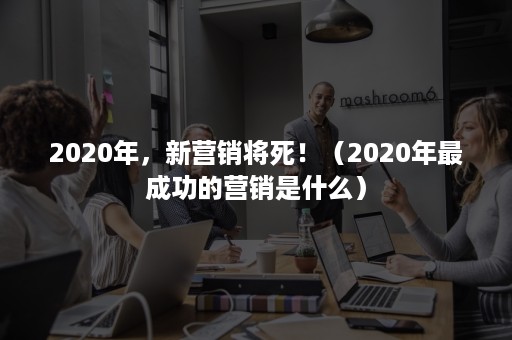 2020年，新营销将死！（2020年最成功的营销是什么）