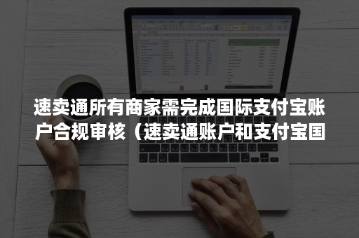 速卖通所有商家需完成国际支付宝账户合规审核（速卖通账户和支付宝国际账户）