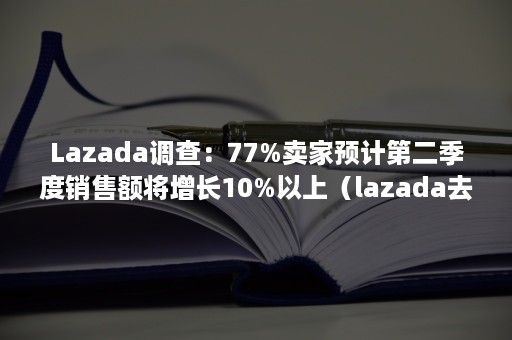 Lazada调查：77%卖家预计第二季度销售额将增长10%以上（lazada去年年交易额）