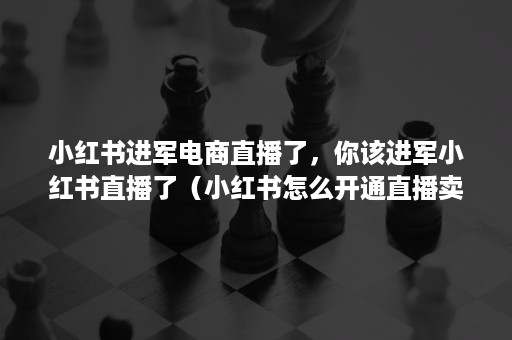 小红书进军电商直播了，你该进军小红书直播了（小红书怎么开通直播卖货）