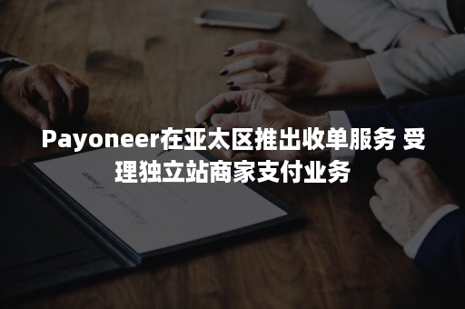 Payoneer在亚太区推出收单服务 受理独立站商家支付业务