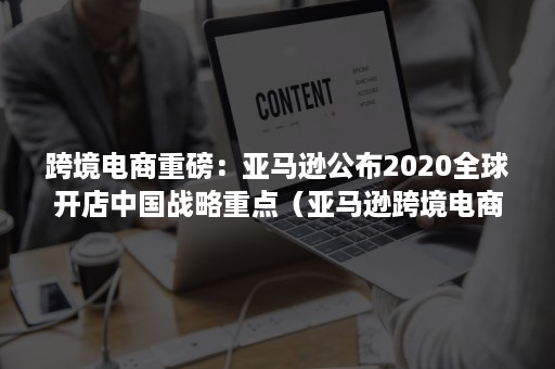 跨境电商重磅：亚马逊公布2020全球开店中国战略重点（亚马逊跨境电商2020年行情）