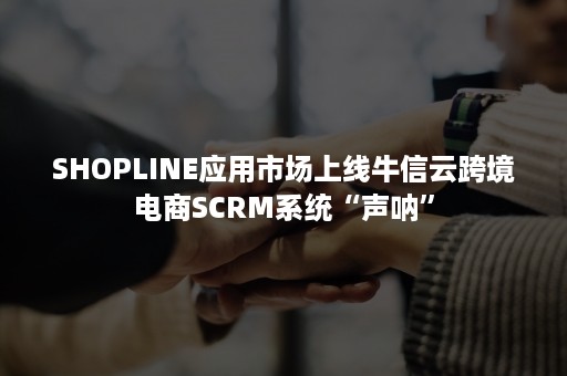 SHOPLINE应用市场上线牛信云跨境电商SCRM系统“声呐”