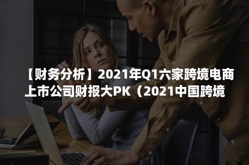 【财务分析】2021年Q1六家跨境电商上市公司财报大PK（2021中国跨境电商报告）