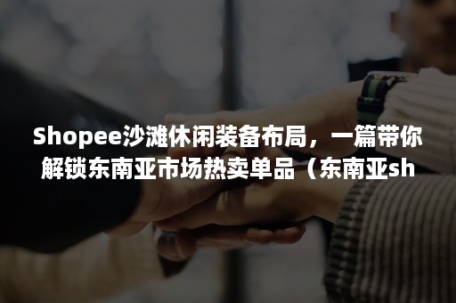 Shopee沙滩休闲装备布局，一篇带你解锁东南亚市场热卖单品（东南亚shopee 好做么）